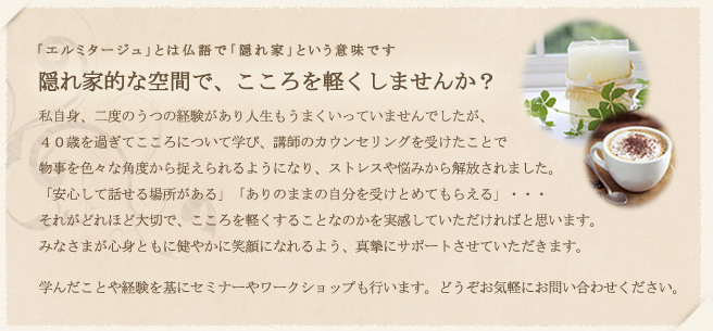 「エルミタージュ」とは仏語で「隠れ家」 : 秘密の隠れ家 -ermitage- エルミタージュで悩みとさよならしませんか？ : こんな風に笑える日が来るなんて夢にも思いませんでした・・・今、自分が毎日幸せを感じ、新しい人生を送れているのは温かく寄り添い支えてくれた存在があったから。今度は私が、皆さんの笑顔を取り戻すお手伝いをする番です。ひとりで悩みを抱え込む前に、お気軽にお立ち寄り下さい。一日も早く皆様とお会いできますよう、心よりお待ち致しております。